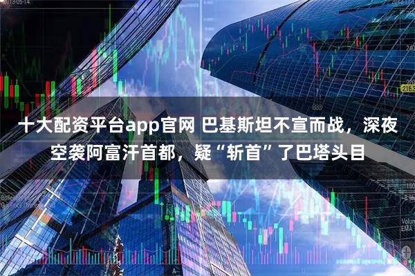 十大配资平台app官网 巴基斯坦不宣而战，深夜空袭阿富汗首都，疑“斩首”了巴塔头目