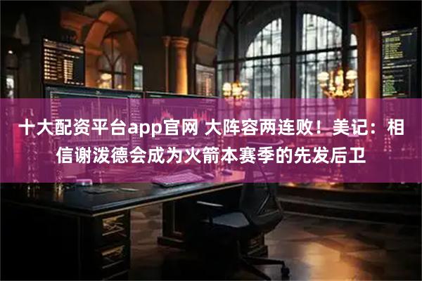 十大配资平台app官网 大阵容两连败！美记：相信谢泼德会成为火箭本赛季的先发后卫