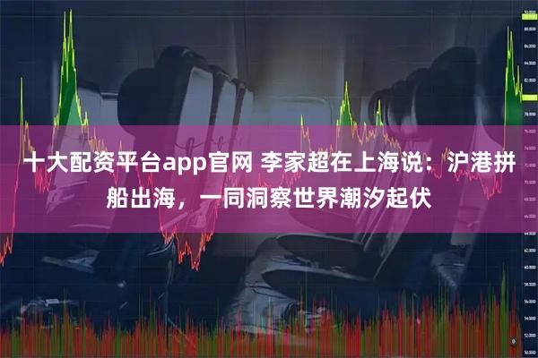 十大配资平台app官网 李家超在上海说：沪港拼船出海，一同洞察世界潮汐起伏