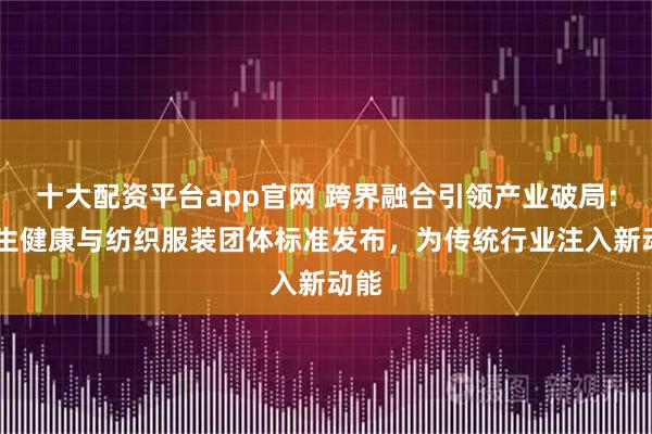 十大配资平台app官网 跨界融合引领产业破局： 卫生健康与纺织服装团体标准发布，为传统行业注入新动能