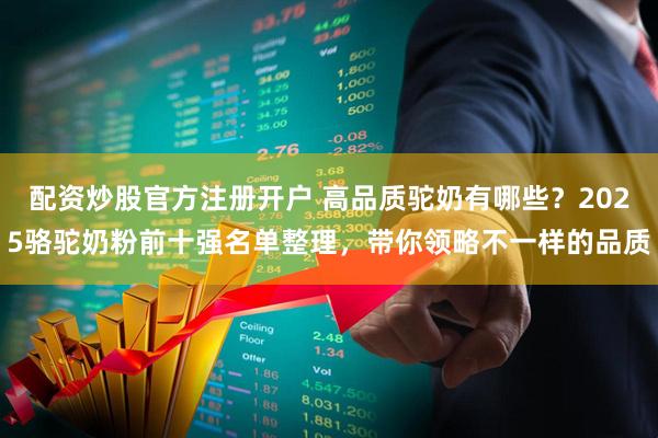 配资炒股官方注册开户 高品质驼奶有哪些？2025骆驼奶粉前十强名单整理，带你领略不一样的品质