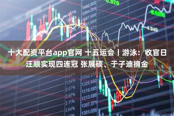 十大配资平台app官网 十五运会丨游泳：收官日汪顺实现四连冠 张展硕、于子迪摘金