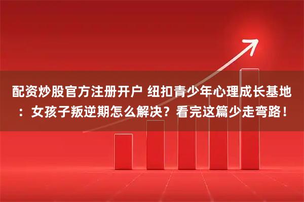 配资炒股官方注册开户 纽扣青少年心理成长基地：女孩子叛逆期怎么解决？看完这篇少走弯路！