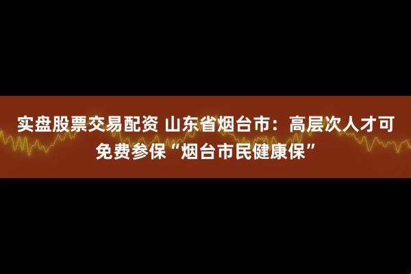实盘股票交易配资 山东省烟台市：高层次人才可免费参保“烟台市民健康保”