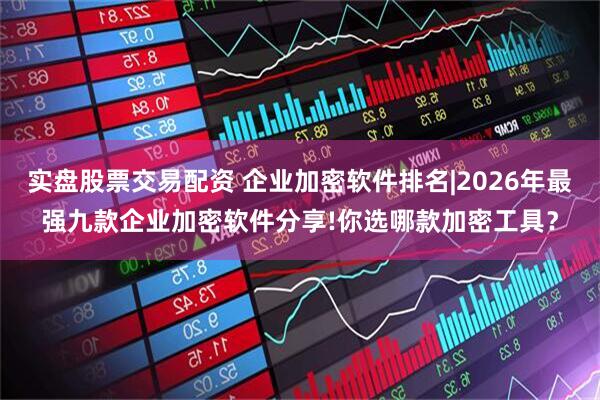 实盘股票交易配资 企业加密软件排名|2026年最强九款企业加密软件分享!你选哪款加密工具？