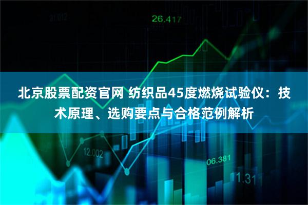 北京股票配资官网 纺织品45度燃烧试验仪：技术原理、选购要点与合格范例解析