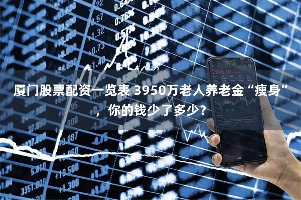 厦门股票配资一览表 3950万老人养老金“瘦身”，你的钱少了多少？