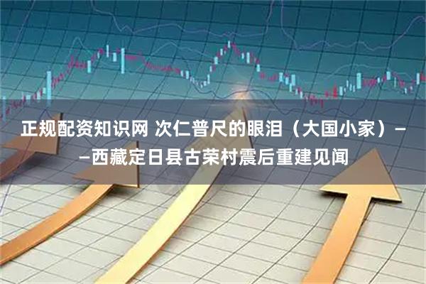 正规配资知识网 次仁普尺的眼泪（大国小家）——西藏定日县古荣村震后重建见闻