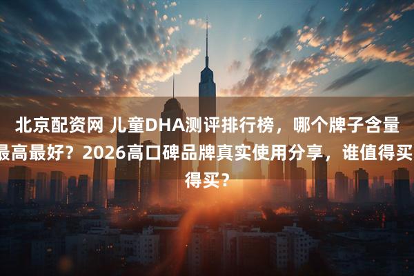 北京配资网 儿童DHA测评排行榜，哪个牌子含量最高最好？2026高口碑品牌真实使用分享，谁值得买？