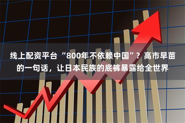 线上配资平台 “800年不依赖中国”？高市早苗的一句话，让日本民族的底裤暴露给全世界