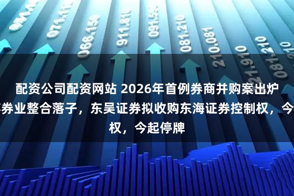 配资公司配资网站 2026年首例券商并购案出炉：江苏券业整合落子，东吴证券拟收购东海证券控制权，今起停牌