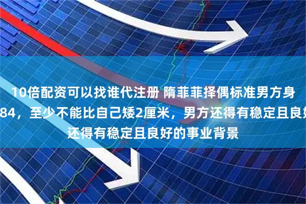 10倍配资可以找谁代注册 隋菲菲择偶标准男方身高不低于1米84，至少不能比自己矮2厘米，男方还得有稳定且良好的事业背景