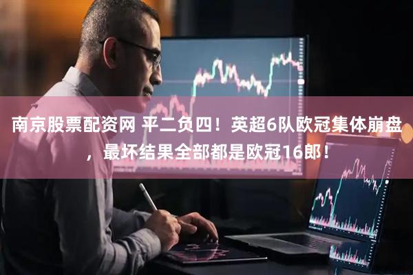 南京股票配资网 平二负四！英超6队欧冠集体崩盘，最坏结果全部都是欧冠16郎！