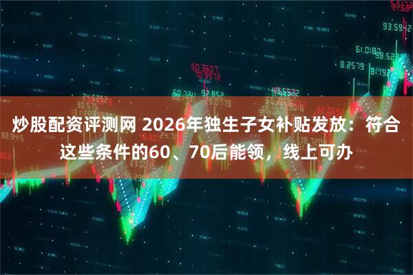 炒股配资评测网 2026年独生子女补贴发放：符合这些条件的60、70后能领，线上可办