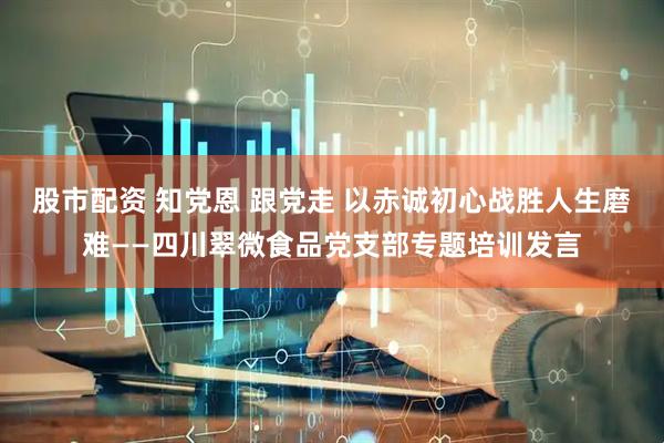 股市配资 知党恩 跟党走 以赤诚初心战胜人生磨难——四川翠微食品党支部专题培训发言