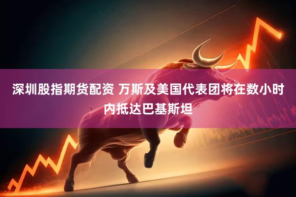 深圳股指期货配资 万斯及美国代表团将在数小时内抵达巴基斯坦