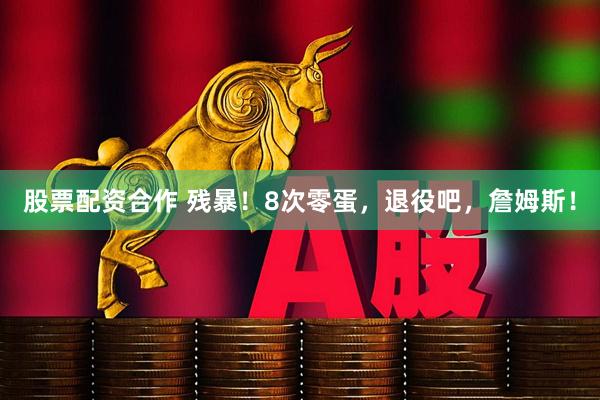 股票配资合作 残暴！8次零蛋，退役吧，詹姆斯！