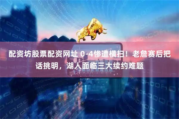 配资坊股票配资网址 0-4惨遭横扫！老詹赛后把话挑明，湖人面临三大续约难题
