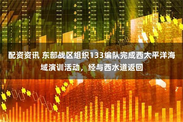 配资资讯 东部战区组织133编队完成西太平洋海域演训活动，经与西水道返回