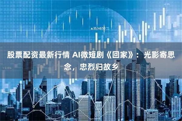 股票配资最新行情 AI微短剧《回家》：光影寄思念，忠烈归故乡