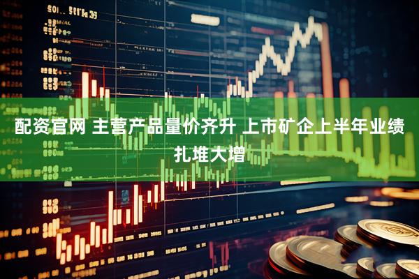 配资官网 主营产品量价齐升 上市矿企上半年业绩扎堆大增