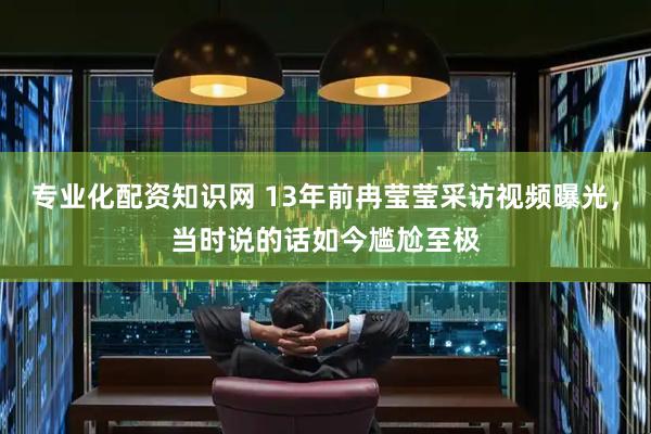 专业化配资知识网 13年前冉莹莹采访视频曝光，当时说的话如今尴尬至极